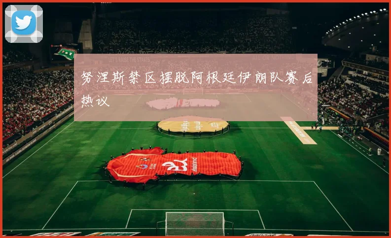 努涅斯禁区摆脱阿根廷伊朗队赛后热议