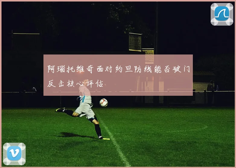 阿瑙托维奇面对约旦防线能否破门反击核心评估