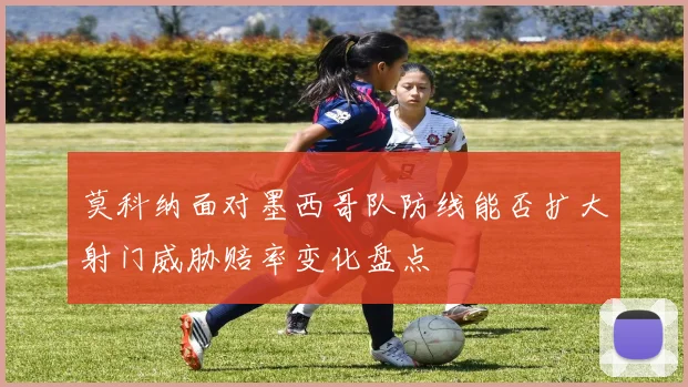 莫科纳面对墨西哥队防线能否扩大射门威胁赔率变化盘点