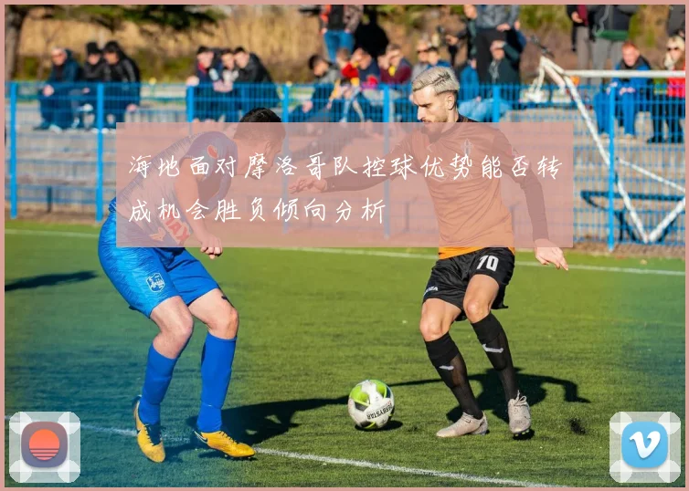海地面对摩洛哥队控球优势能否转成机会胜负倾向分析