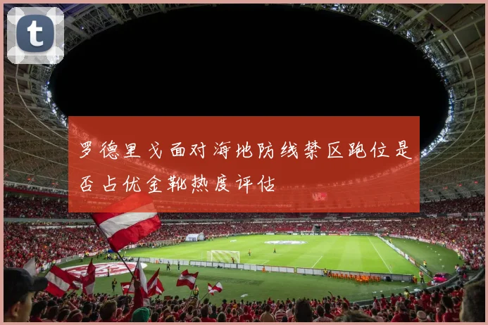 罗德里戈面对海地防线禁区跑位是否占优金靴热度评估