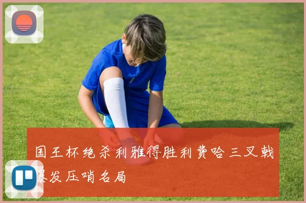 国王杯绝杀利雅得胜利费哈三叉戟爆发压哨名局
