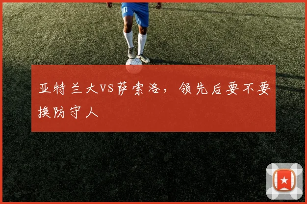 亚特兰大vs萨索洛,领先后要不要换防守人