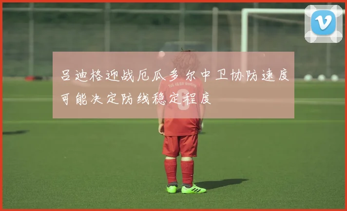 吕迪格迎战厄瓜多尔中卫协防速度可能决定防线稳定程度