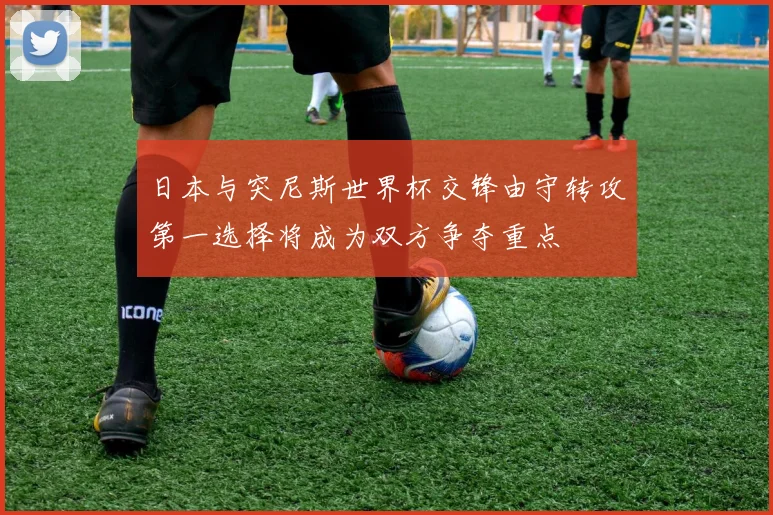 日本与突尼斯世界杯交锋由守转攻第一选择将成为双方争夺重点