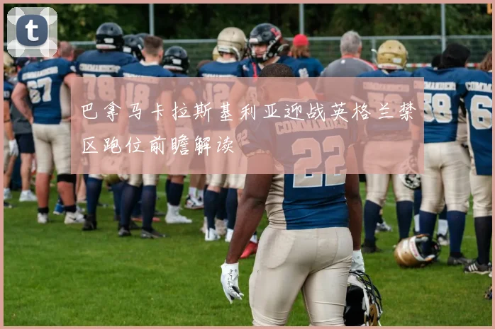 巴拿马卡拉斯基利亚迎战英格兰禁区跑位前瞻解读