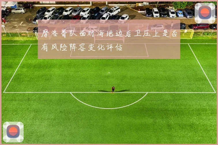 摩洛哥队面对海地边后卫压上是否有风险阵容变化评估