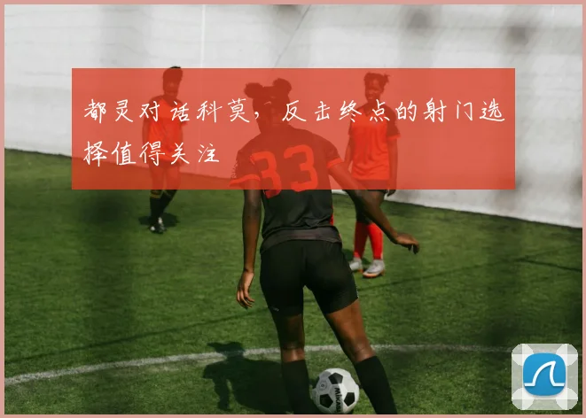 都灵对话科莫，反击终点的射门选择值得关注