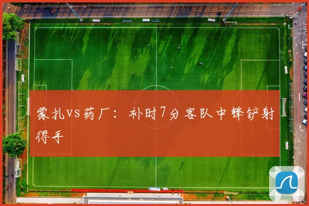 蒙扎vs药厂:补时7分客队中锋铲射得手