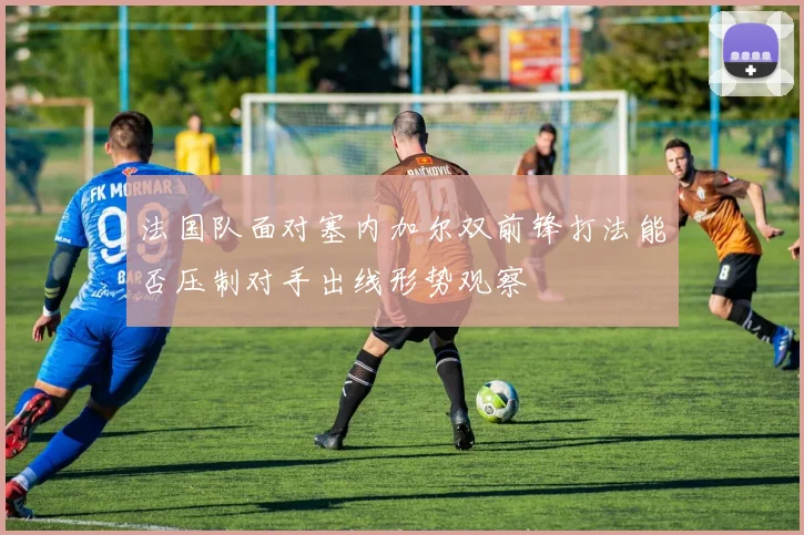 法国队面对塞内加尔双前锋打法能否压制对手出线形势观察