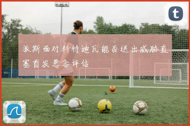 派斯面对科特迪瓦能否送出威胁直塞首发悬念评估