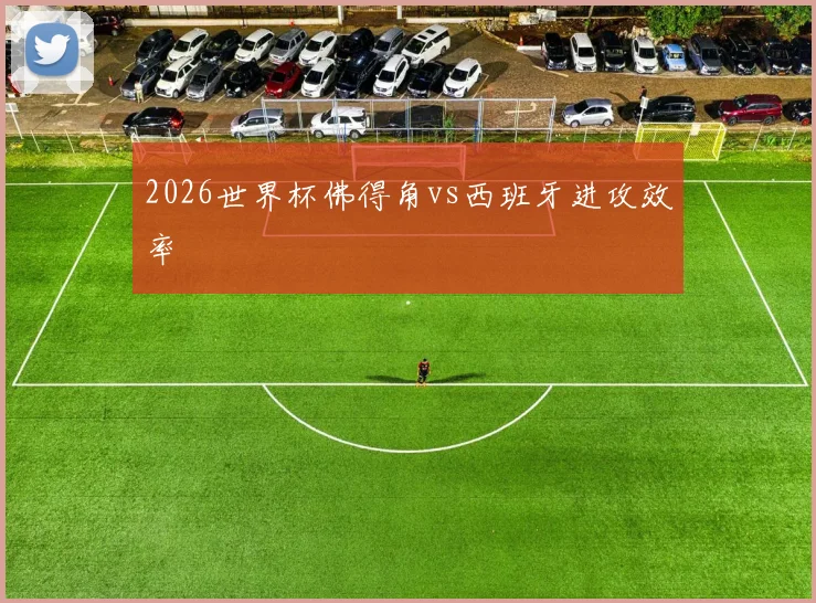 2026世界杯佛得角vs西班牙进攻效率