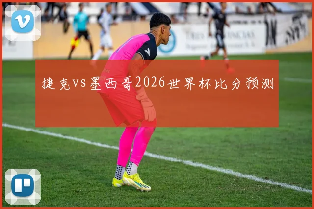 捷克vs墨西哥2026世界杯比分预测