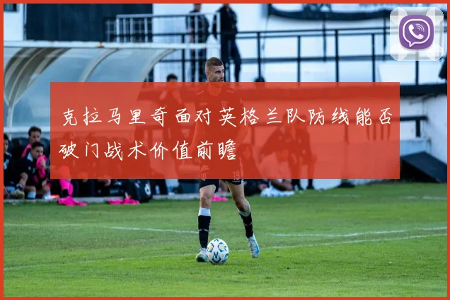 克拉马里奇面对英格兰队防线能否破门战术价值前瞻
