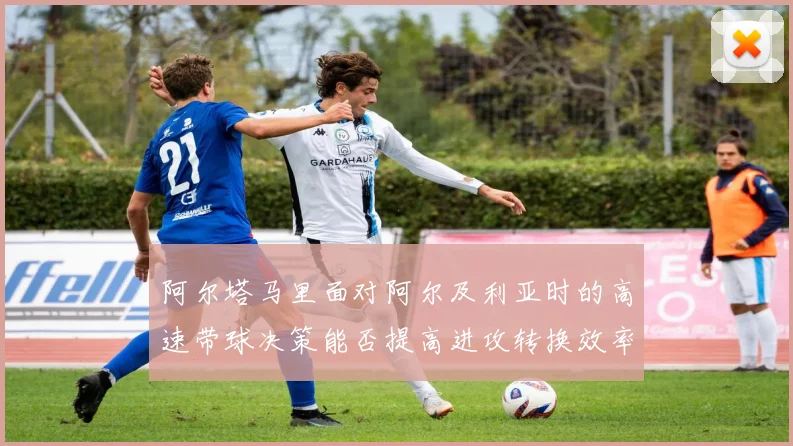 阿尔塔马里面对阿尔及利亚时的高速带球决策能否提高进攻转换效率