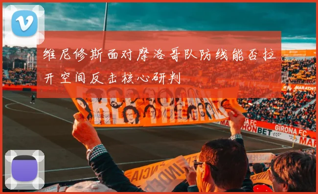 维尼修斯面对摩洛哥队防线能否拉开空间反击核心研判