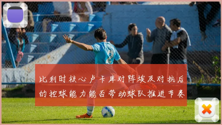 比利时核心卢卡库对阵埃及对抗后的控球能力能否带动球队推进节奏
