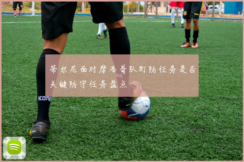蒂尔尼面对摩洛哥队盯防任务是否关键防守任务盘点