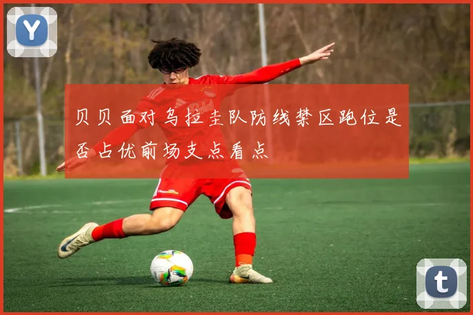 贝贝面对乌拉圭队防线禁区跑位是否占优前场支点看点