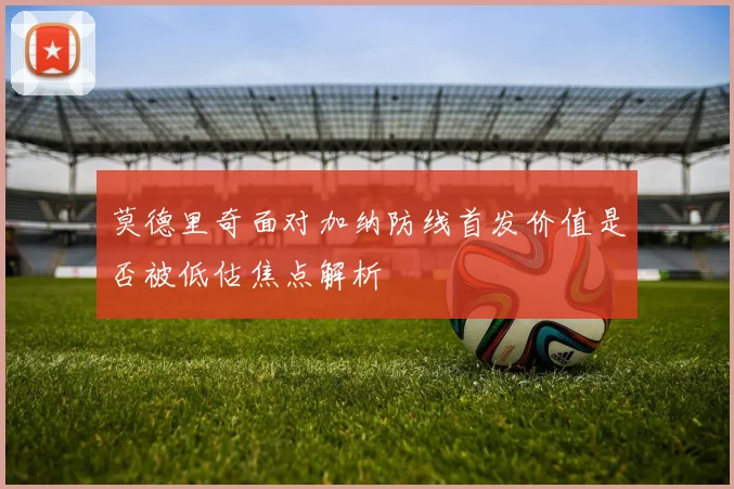 莫德里奇面对加纳防线首发价值是否被低估焦点解析