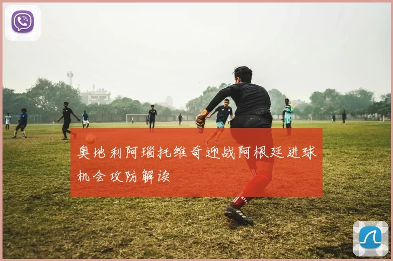 奥地利阿瑙托维奇迎战阿根廷进球机会攻防解读