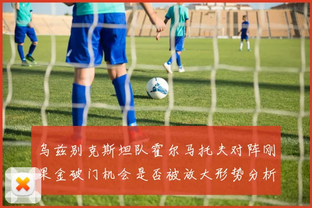 乌兹别克斯坦队霍尔马托夫对阵刚果金破门机会是否被放大形势分析