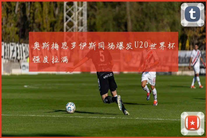 奥斯梅恩罗伊斯同场爆发U20世界杯强度拉满