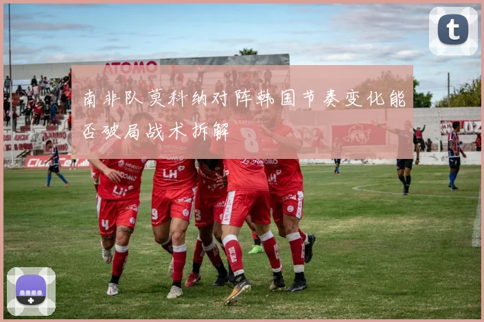 南非队莫科纳对阵韩国节奏变化能否破局战术拆解
