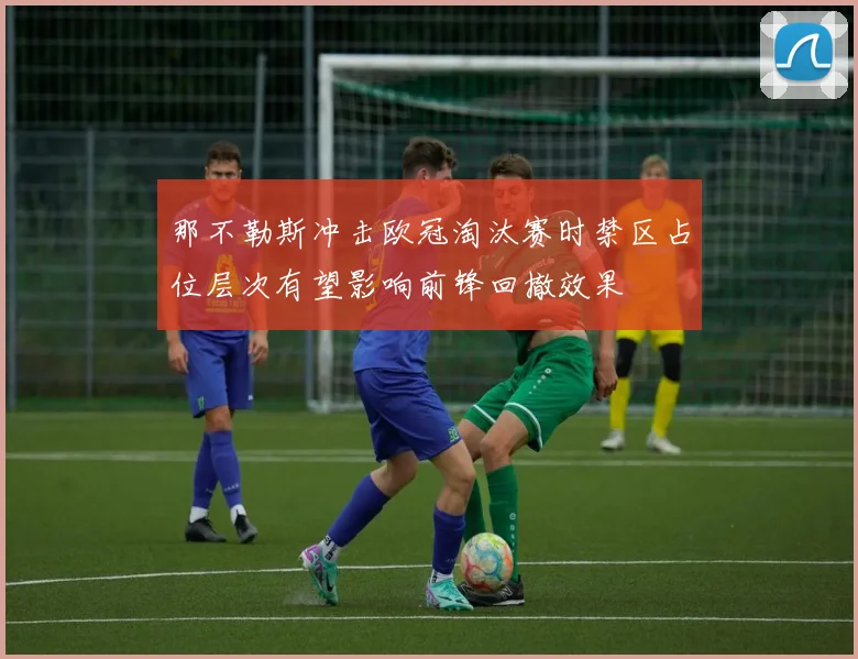 那不勒斯冲击欧冠淘汰赛时禁区占位层次有望影响前锋回撤效果