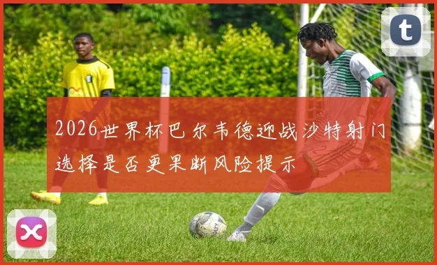 2026世界杯巴尔韦德迎战沙特射门选择是否更果断风险提示