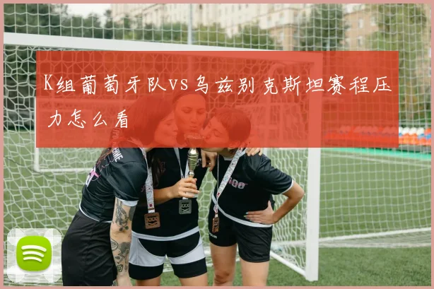 K组葡萄牙队vs乌兹别克斯坦赛程压力怎么看