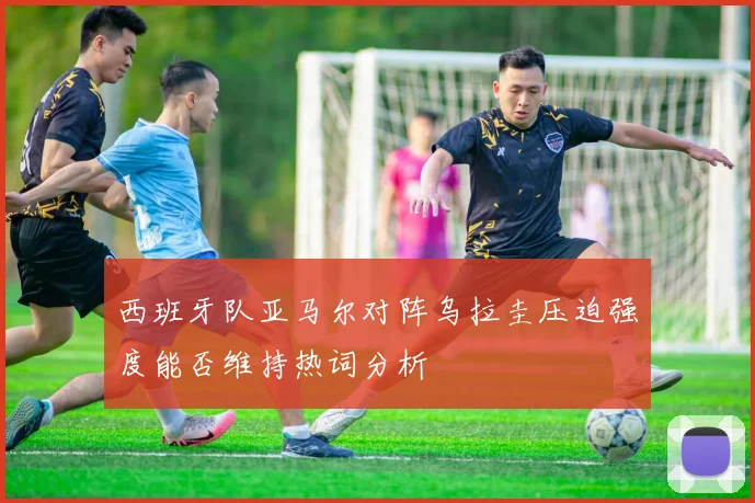 西班牙队亚马尔对阵乌拉圭压迫强度能否维持热词分析